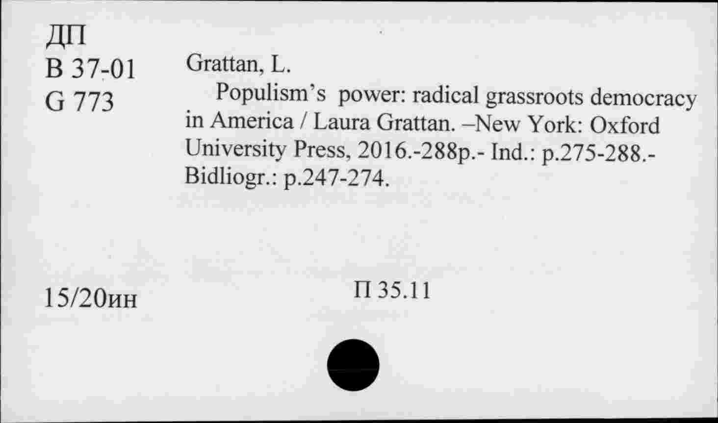 ﻿An
B 37-01 Grattan, L.
G 773	Populism’s power: radical grassroots democracy
in America / Laura Grattan. -New York: Oxford University Press, 2O16.-288p.- Ind.: p.275-288.-Bidliogr.: p.247-274.
15/20hh
n35.11